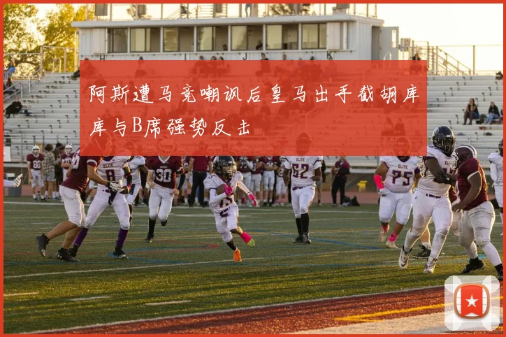 阿斯遭马竞嘲讽后皇马出手截胡库库与B席强势反击