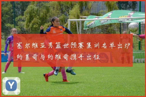 塞尔维亚男篮世预赛集训名单出炉约基奇与约维奇携手出征