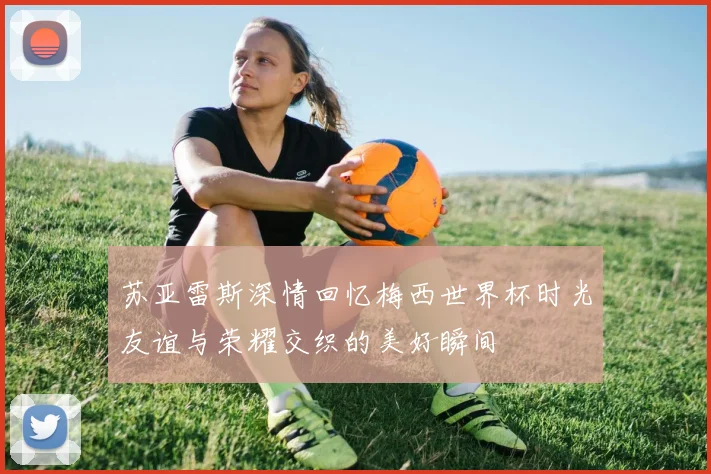 苏亚雷斯深情回忆梅西世界杯时光友谊与荣耀交织的美好瞬间