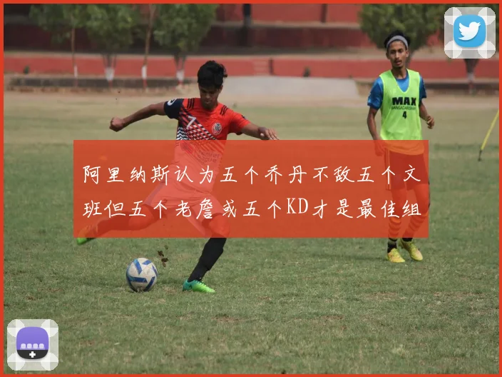 阿里纳斯认为五个乔丹不敌五个文班但五个老詹或五个KD才是最佳组合