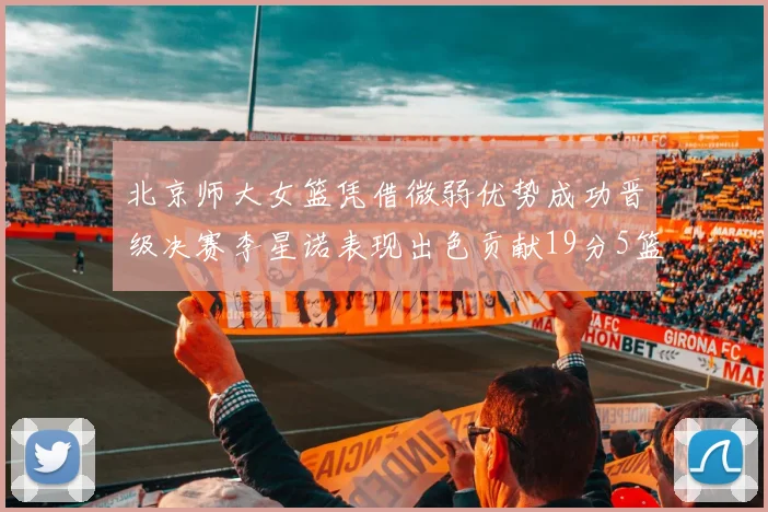 北京师大女篮凭借微弱优势成功晋级决赛李星诺表现出色贡献19分5篮板