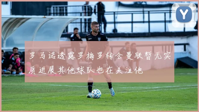 罗马诺透露罗梅罗转会曼联暂无实质进展其他球队也在关注他