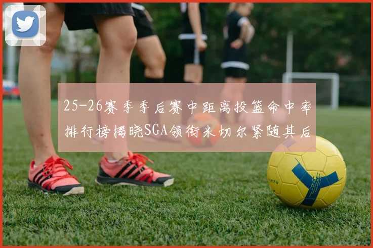 25-26赛季季后赛中距离投篮命中率排行榜揭晓SGA领衔米切尔紧随其后哈登位列第五