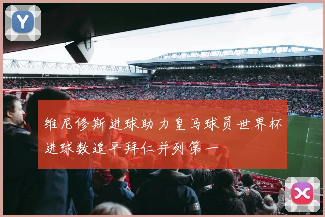 维尼修斯进球助力皇马球员世界杯进球数追平拜仁并列第一