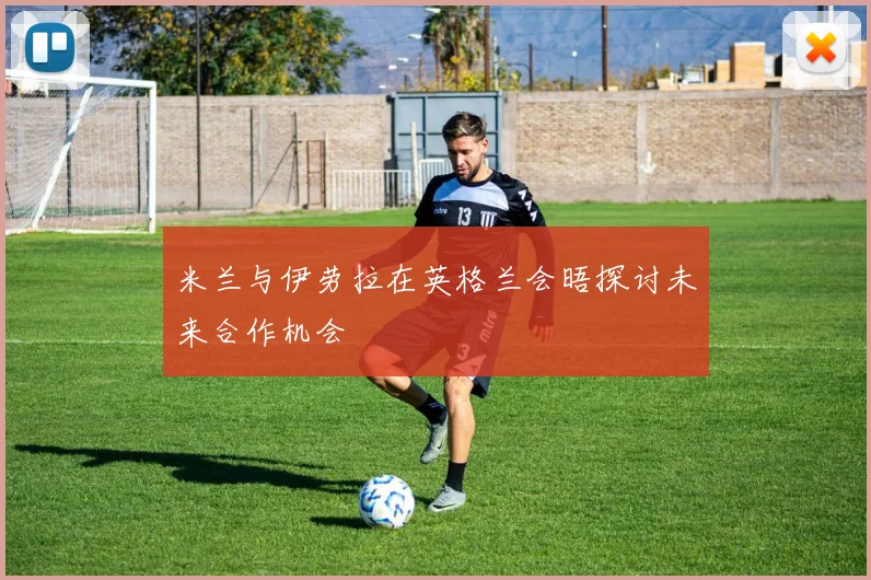 米兰与伊劳拉在英格兰会晤探讨未来合作机会