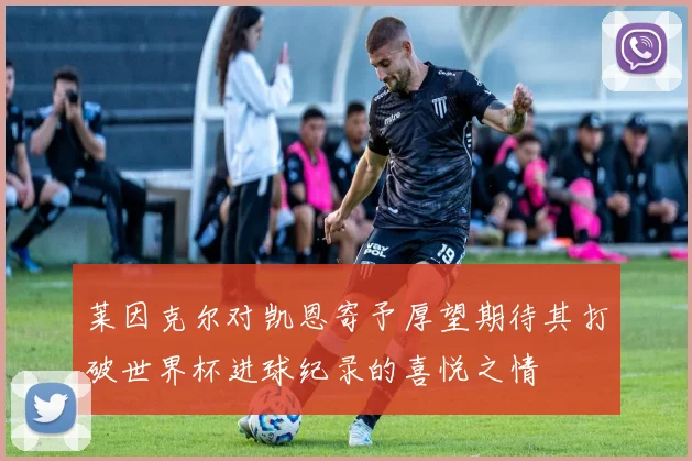 莱因克尔对凯恩寄予厚望期待其打破世界杯进球纪录的喜悦之情