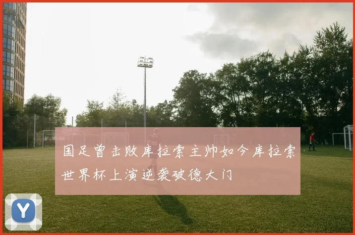 国足曾击败库拉索主帅如今库拉索世界杯上演逆袭破德大门