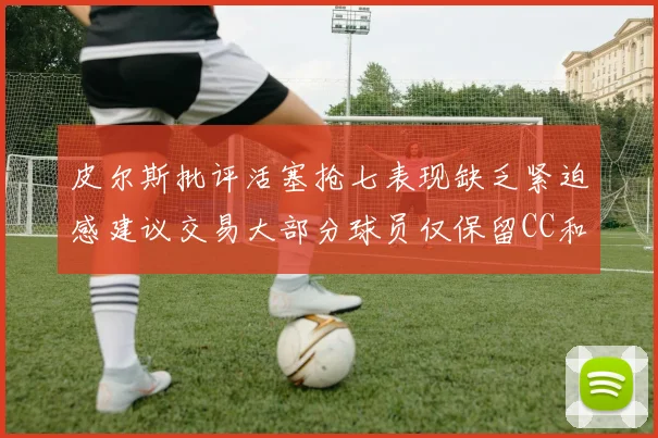 皮尔斯批评活塞抢七表现缺乏紧迫感建议交易大部分球员仅保留CC和詹金斯
