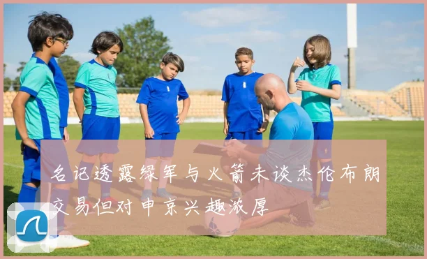 名记透露绿军与火箭未谈杰伦布朗交易但对申京兴趣浓厚