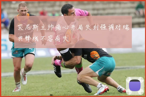 突尼斯主帅痛心开局失利强调对瑞典锋线不容有失