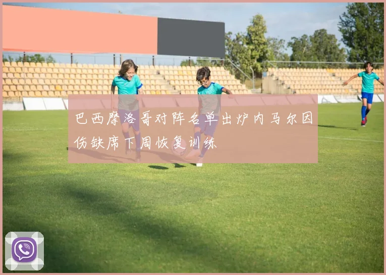 巴西摩洛哥对阵名单出炉内马尔因伤缺席下周恢复训练