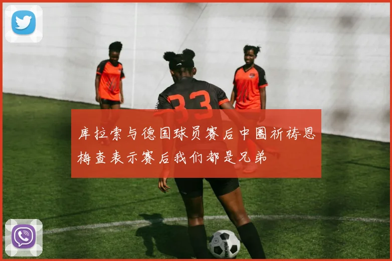 库拉索与德国球员赛后中圈祈祷恩梅查表示赛后我们都是兄弟