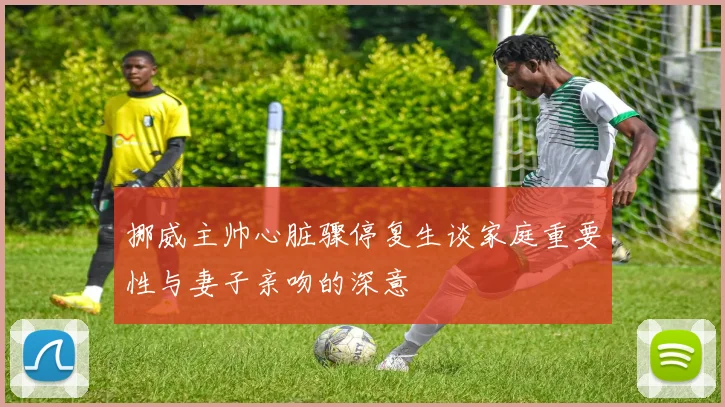 挪威主帅心脏骤停复生谈家庭重要性与妻子亲吻的深意