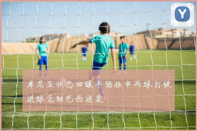 库尼亚状态回暖半场独中两球打破进球荒助巴西逆袭