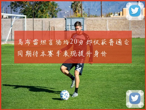 乌布雷坦言场均20分却仅获普通合同期待本赛季表现提升身价