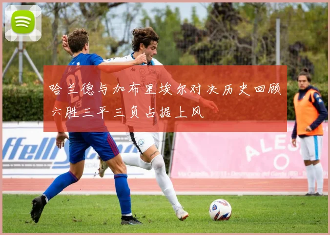 哈兰德与加布里埃尔对决历史回顾六胜三平三负占据上风