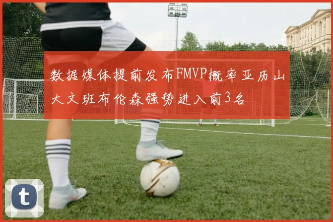数据媒体提前发布FMVP概率亚历山大文班布伦森强势进入前3名