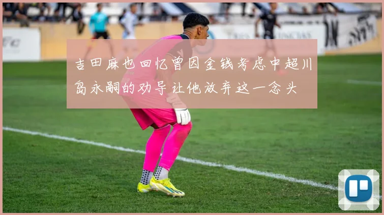 吉田麻也回忆曾因金钱考虑中超川岛永嗣的劝导让他放弃这一念头
